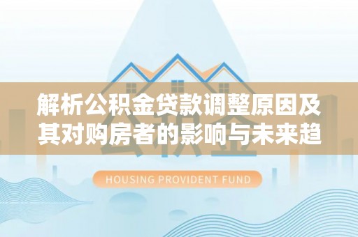石泉解析公积金贷款调整原因及其对购房者的影响与未来趋势